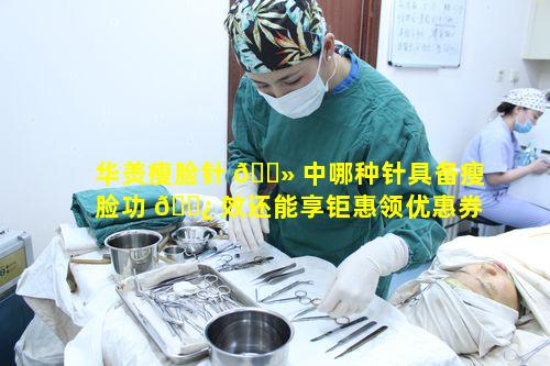 华羙瘦脸针 🌻 中哪种针具备瘦脸功 🌿 效还能享钜惠领优惠券呢